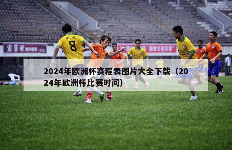 2024年欧洲杯赛程表图片大全下载（2024年欧洲杯比赛时间）