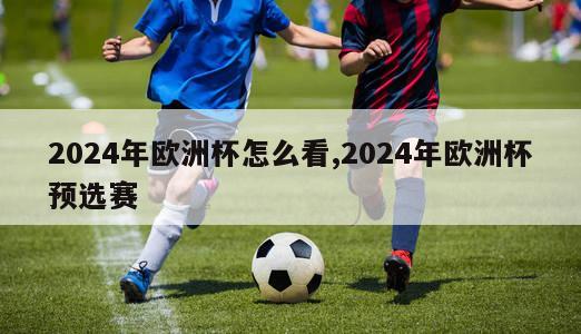 2024年欧洲杯怎么看,2024年欧洲杯预选赛